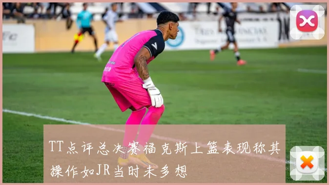 TT点评总决赛福克斯上篮表现称其操作如JR当时未多想