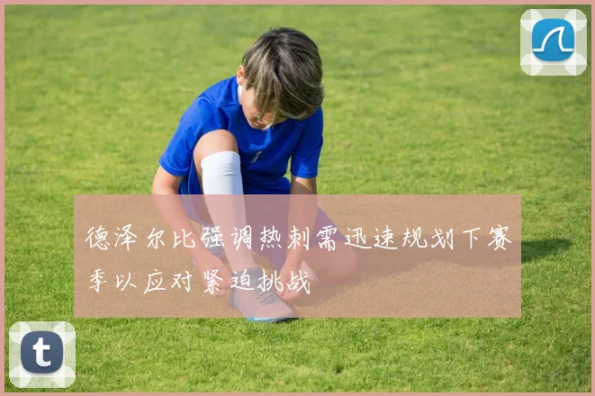 德泽尔比强调热刺需迅速规划下赛季以应对紧迫挑战