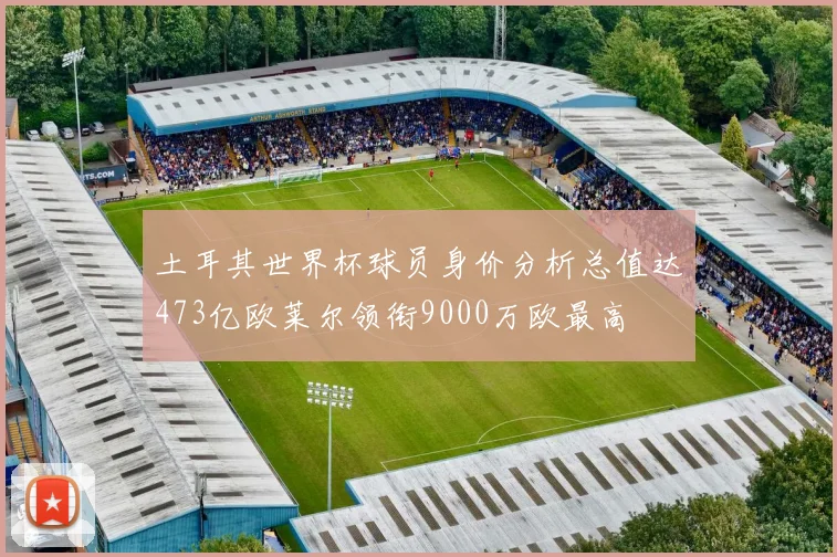 土耳其世界杯球员身价分析总值达473亿欧莱尔领衔9000万欧最高
