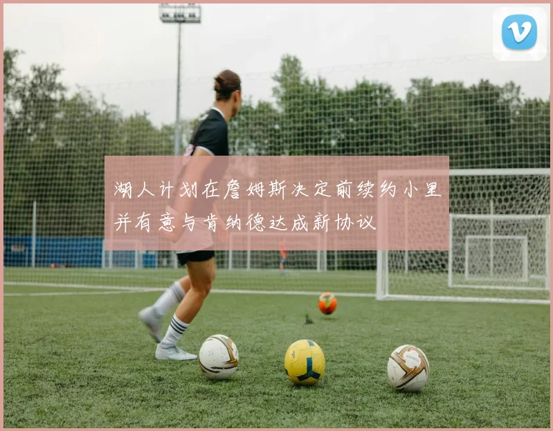 湖人计划在詹姆斯决定前续约小里并有意与肯纳德达成新协议
