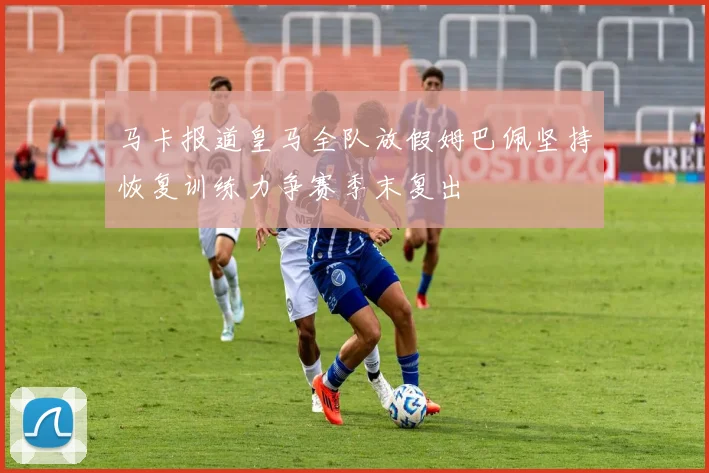 马卡报道皇马全队放假姆巴佩坚持恢复训练力争赛季末复出