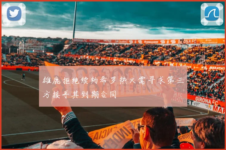 雄鹿拒绝续约希罗热火需寻求第三方接手其到期合同