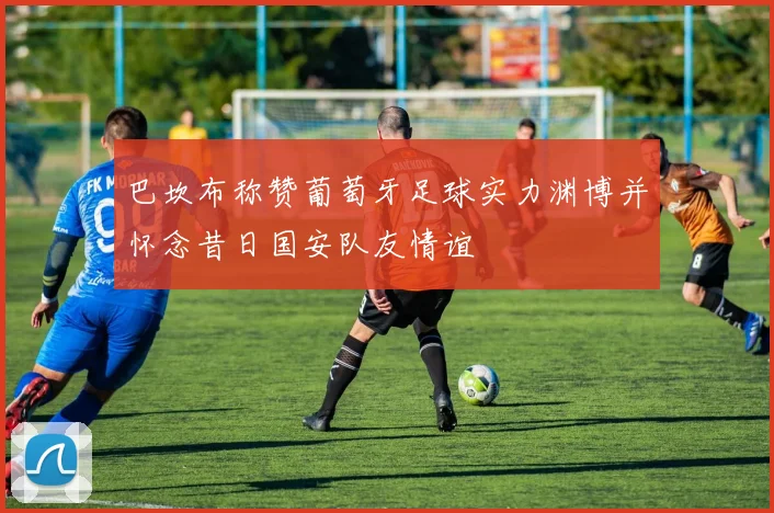 巴坎布称赞葡萄牙足球实力渊博并怀念昔日国安队友情谊