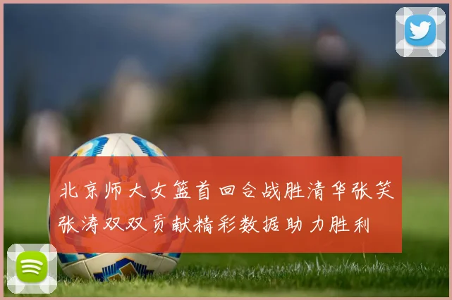 北京师大女篮首回合战胜清华张笑张涛双双贡献精彩数据助力胜利