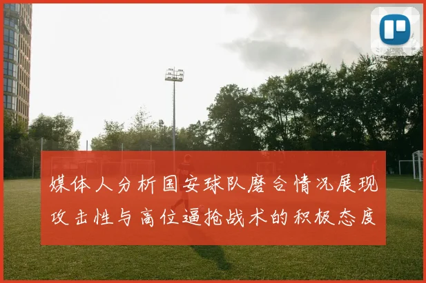 媒体人分析国安球队磨合情况展现攻击性与高位逼抢战术的积极态度