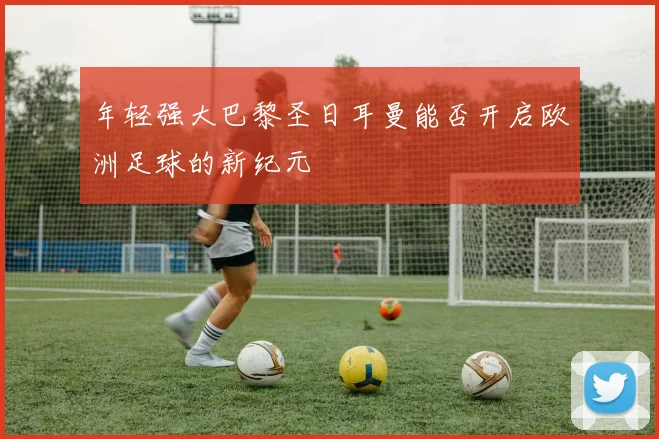 年轻强大巴黎圣日耳曼能否开启欧洲足球的新纪元