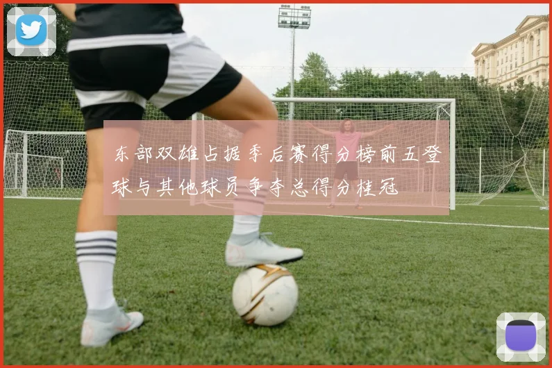 东部双雄占据季后赛得分榜前五登球与其他球员争夺总得分桂冠