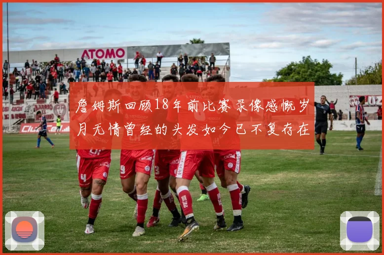 詹姆斯回顾18年前比赛录像感慨岁月无情曾经的头发如今已不复存在
