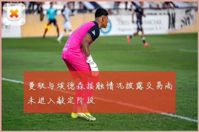 曼联与埃德森接触情况披露交易尚未进入敲定阶段