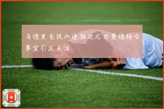马德里竞技加速推进尤尔曼德转会事宜引发关注