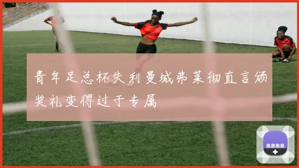 青年足总杯失利曼城弗莱彻直言颁奖礼变得过于专属
