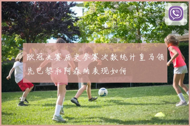 欧冠决赛历史参赛次数统计皇马领先巴黎和阿森纳表现如何