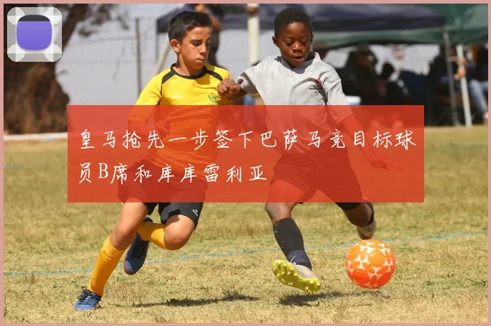 皇马抢先一步签下巴萨马竞目标球员B席和库库雷利亚