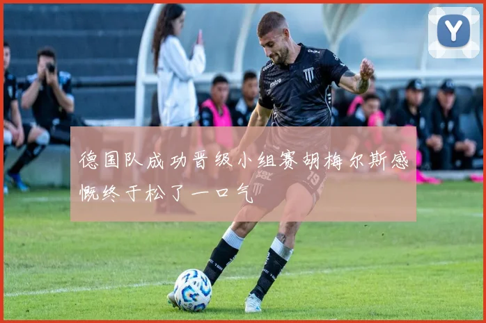 德国队成功晋级小组赛胡梅尔斯感慨终于松了一口气