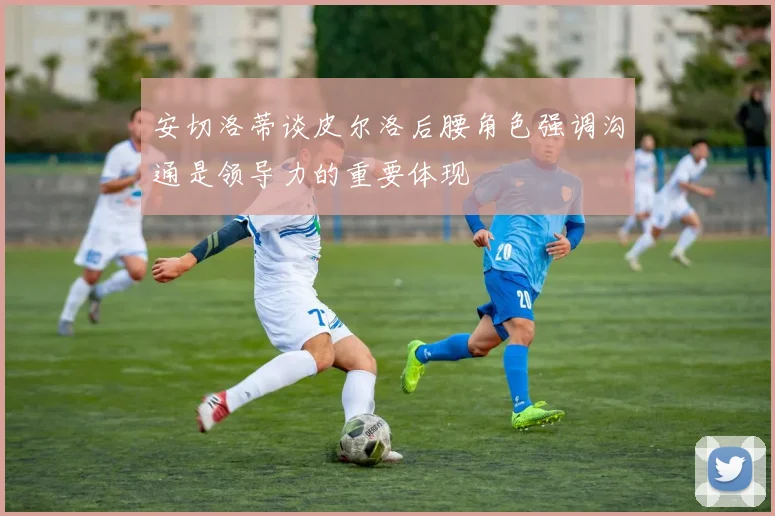安切洛蒂谈皮尔洛后腰角色强调沟通是领导力的重要体现